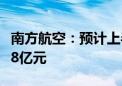 南方航空：预计上半年净利亏损10.6亿元-15.8亿元