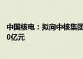 中国核电：拟向中核集团和社保基金会发行股票募资不超140亿元