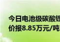 今日电池级碳酸锂价格较上次下跌500元 均价报8.85万元/吨