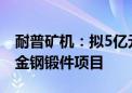 耐普矿机：拟5亿元投建碳化硅耐磨制品和合金钢锻件项目