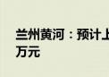 兰州黄河：预计上半年净亏损740万元-900万元