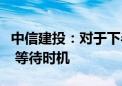 中信建投：对于下半年医药板块建议保持信心 等待时机