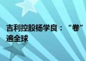 吉利控股杨学良：“卷”字一日不消 中国汽车就不能真正走遍全球