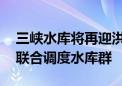 三峡水库将再迎洪水过程 为确保防洪安全将联合调度水库群