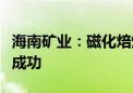 海南矿业：磁化焙烧项目焙烧炉系统投料试车成功