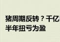 猪周期反转？千亿巨头温氏股份最新公布：上半年扭亏为盈