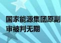 国家能源集团原副总经理李东受贿超1亿元 一审被判无期