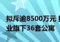 拟斥逾8500万元 捷昌驱动欲购实控人控制企业旗下36套公寓