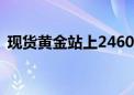 现货黄金站上2460美元/盎司 续刷历史新高