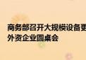 商务部召开大规模设备更新和消费品以旧换新政策专场解读外资企业圆桌会