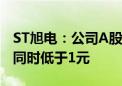 ST旭电：公司A股股票和B股股票收盘价首次同时低于1元