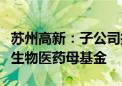 苏州高新：子公司拟与控股股东共同参与设立生物医药母基金