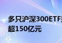 多只沪深300ETF显著放量 4只ETF合计成交超150亿元