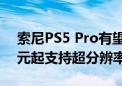 索尼PS5 Pro有望年内推出 预计售价500美元起支持超分辨率技术