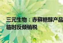 三元生物：赤藓糖醇产品被欧盟委员会裁定征收156.7%的临时反倾销税