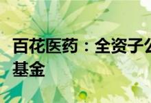 百花医药：全资子公司参与投资医药产业发展基金