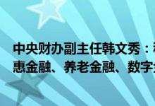 中央财办副主任韩文秀：积极发展科技金融、绿色金融、普惠金融、养老金融、数字金融 为实体经济提供源头活水