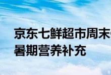 京东七鲜超市周末值得买来袭 丰富好物助力暑期营养补充