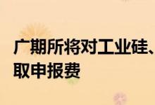 广期所将对工业硅、碳酸锂期货和期权交易收取申报费