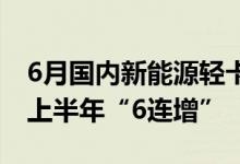 6月国内新能源轻卡实销7097辆同比增88% 上半年“6连增”