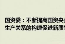 国资委：不断提高国资央企在国家创新体系中的位阶 以新型生产关系的构建促进新质生产力发展