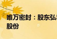 唯万密封：股东弘君基金拟减持不超3%公司股份