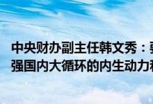 中央财办副主任韩文秀：要扩大国内需求特别是消费需求 增强国内大循环的内生动力和可靠性