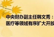 中央财办副主任韩文秀：推动电信、互联网、教育、文化、医疗等领域有序扩大开放