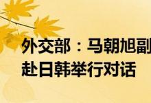 外交部：马朝旭副部长将于7月21日至25日赴日韩举行对话