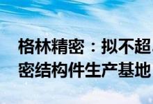 格林精密：拟不超5618万美元在越南投建精密结构件生产基地