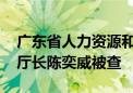 广东省人力资源和社会保障厅原党组副书记、厅长陈奕威被查