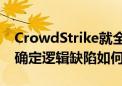 CrowdStrike就全球IT故障进行根源分析 以确定逻辑缺陷如何产生