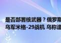 是否部署核武器？俄罗斯：不排除任何选项！俄军击落多架乌军米格-29战机 乌称造成俄军重大损失