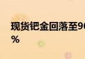 现货钯金回落至900美元/盎司下方 日内跌2%