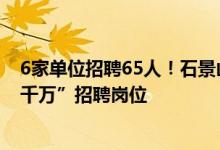 6家单位招聘65人！石景山区公服中心发布最新一批“百日千万”招聘岗位