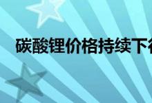 碳酸锂价格持续下行 上下游企业影响不同