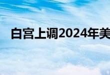 白宫上调2024年美国经济增长和通胀预测