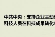 中共中央：支持企业主动牵头或参与国家科技攻关任务 允许科技人员在科技成果转化收益分配上有更大自主权