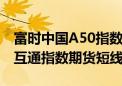 富时中国A50指数期货、MSCI中国A50互联互通指数期货短线拉升