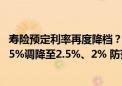 寿险预定利率再度降档？传统型、分红型产品或将从3%、2.5%调降至2.5%、2% 防范利差损仍是行业重大挑战