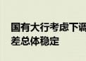 国有大行考虑下调存款挂牌利率 银行业净息差总体稳定