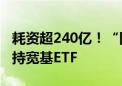 耗资超240亿！“国家队”二季度再次出手增持宽基ETF