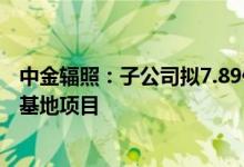 中金辐照：子公司拟7.89亿元投建深圳金鹏源光明灭菌产业基地项目