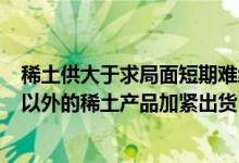 稀土供大于求局面短期难缓解 知情人士称《稀土管理条例》以外的稀土产品加紧出货