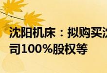 沈阳机床：拟购买沈阳机床中捷友谊厂有限公司100%股权等