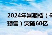 2024年暑期档（6月-8月）档期总票房（含预售）突破60亿