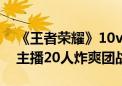 《王者荣耀》10v10表演赛官宣：KPL选手、主播20人炸爽团战