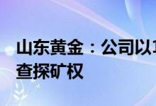 山东黄金：公司以13.47亿元竞得大桥金矿详查探矿权