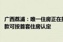 广西荔浦：唯一住房正在挂牌出售的 办理新购住房商业性贷款可按首套住房认定