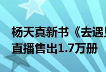 杨天真新书《去遇见》在抖音电商发布  一场直播售出1.7万册